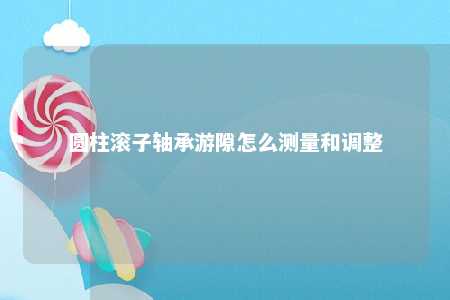 圆柱滚子轴承游隙怎么测量和调整 